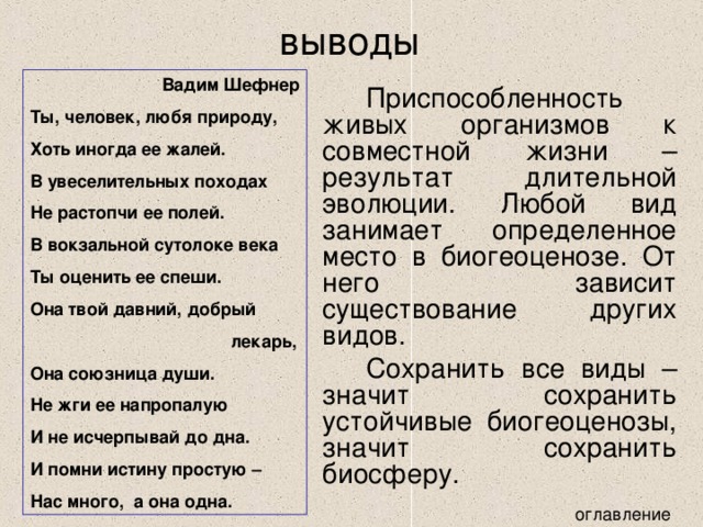 выводы Вадим Шефнер Ты, человек, любя природу, Хоть иногда ее жалей. В увеселительных походах Не растопчи ее полей. В вокзальной сутолоке века Ты оценить ее спеши. Она твой давний, добрый  лекарь, Она союзница души. Не жги ее напропалую И не исчерпывай до дна. И помни истину простую – Нас много, а она одна.   Приспособленность живых организмов к совместной жизни – результат длительной эволюции. Любой вид занимает определенное место в биогеоценозе. От него зависит существование других видов.   Сохранить все виды – значит сохранить устойчивые биогеоценозы, значит сохранить биосферу. 