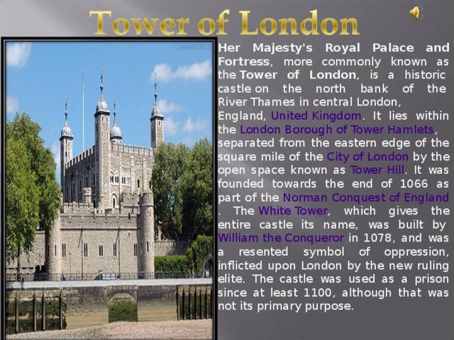 Is known for its. William the Conqueror Tower of London. The Tower of London was by William the Conqueror in 1078. Her Majesty's Royal Palace and Fortress, Tower of London. Tower of London was built.