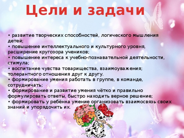 Цели и задачи  • развитие творческих способностей, логического мышления детей;   • повышение интеллектуального и культурного уровня, расширение кругозора учеников;   • повышение интереса к учебно-познавательной деятельности, стимула;   • воспитание чувства товарищества, взаимоуважения; толерантного отношения друг к другу.   • формирование умения работать в группе, в команде, сотрудничать;   • формирование и развитие умения чётко и правильно формулировать ответы, быстро находить верное решение;   • формировать у ребёнка умение организовать взаимосвязь своих знаний и упорядочить их.    