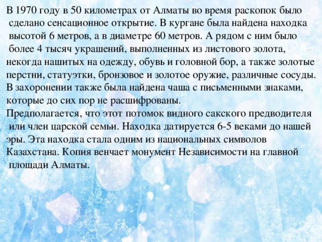 В 1970 году в 50 километрах от Алматы во время раскопок было  сделано сенсационное открытие. В кургане была найдена находка  высотой 6 метров, а в диаметре 60 метров. А рядом с ним было  более 4 тысяч украшений, выполненных из листового золота, некогда нашитых на одежду, обувь и головной бор, а также золотые перстни, статуэтки, бронзовое и золотое оружие, различные сосуды.   В захоронении также была найдена чаша с письменными знаками, которые до сих пор не расшифрованы.   Предполагается, что этот потомок видного сакского предводителя  или член царской семьи. Находка датируется 6-5 веками до нашей эры. Эта находка стала одним из национальных символов Казахстана. Копия венчает монумент Независимости на главной  площади Алматы.      
