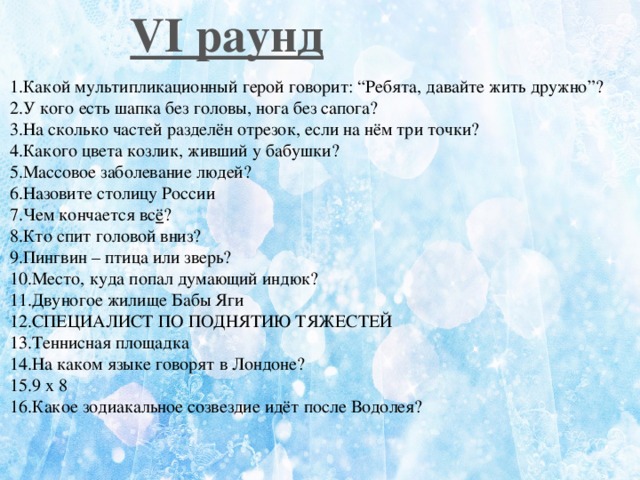 VI раунд   1.Какой мультипликационный герой говорит: “Ребята, давайте жить дружно”? 2.У кого есть шапка без головы, нога без сапога? 3.На сколько частей разделён отрезок, если на нём три точки? 4.Какого цвета козлик, живший у бабушки? 5.Массовое заболевание людей? 6.Назовите столицу России 7.Чем кончается вс ё ? 8.Кто спит головой вниз? 9.Пингвин – птица или зверь? 10.Место, куда попал думающий индюк? 11.Двуногое жилище Бабы Яги 12.СПЕЦИАЛИСТ ПО ПОДНЯТИЮ ТЯЖЕСТЕЙ 13.Теннисная площадка 14.На каком языке говорят в Лондоне? 15.9 x 8 16.Какое зодиакальное созвездие идёт после Водолея?  