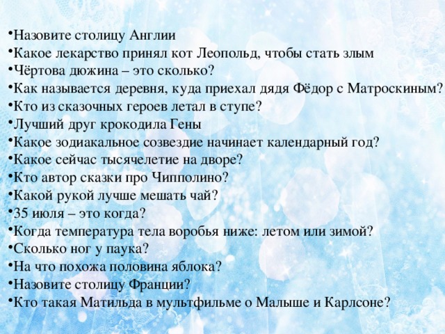  Назовите столицу Англии Какое лекарство принял кот Леопольд, чтобы стать злым Чёртова дюжина – это сколько? Как называется деревня, куда приехал дядя Фёдор с Матроскиным? Кто из сказочных героев летал в ступе? Лучший друг крокодила Гены Какое зодиакальное созвездие начинает календарный год? Какое сейчас тысячелетие на дворе? Кто автор сказки про Чипполино? Какой рукой лучше мешать чай? 35 июля – это когда? Когда температура тела воробья ниже: летом или зимой? Сколько ног у паука? На что похожа половина яблока? Назовите столицу Франции? Кто такая Матильда в мультфильме о Малыше и Карлсоне?  