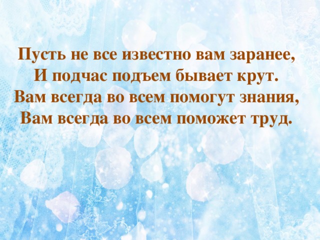  Пусть не все известно вам заранее, И подчас подъем бывает крут. Вам всегда во всем помогут знания, Вам всегда во всем поможет труд.  