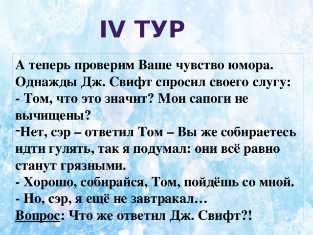 ІV тур  А теперь проверим Ваше чувство юмора. Однажды Дж. Свифт спросил своего слугу: - Том, что это значит? Мои сапоги не вычищены? Нет, сэр – ответил Том – Вы же собираетесь идти гулять, так я подумал: они всё равно станут грязными. - Хорошо, собирайся, Том, пойдёшь со мной. - Но, сэр, я ещё не завтракал… Вопрос : Что же ответил Дж. Свифт?!  