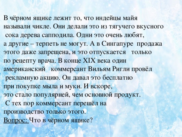  В чёрном ящике лежит то, что индейцы майя называли чикле. Они делали это из тягучего вкусного  сока дерева сапподила. Одни это очень любят, а другие – терпеть не могут. А в Сингапуре продажа этого даже запрещена, и это отпускается только по рецепту врача. В конце XIX века один американский коммерсант Вильям Ригли провёл  рекламную акцию. Он давал это бесплатно при покупке мыла и муки. И вскоре, это стало популярней, чем основной продукт.  С тех пор коммерсант перешёл на производство только этого. Вопрос: Что в чёрном ящике?  