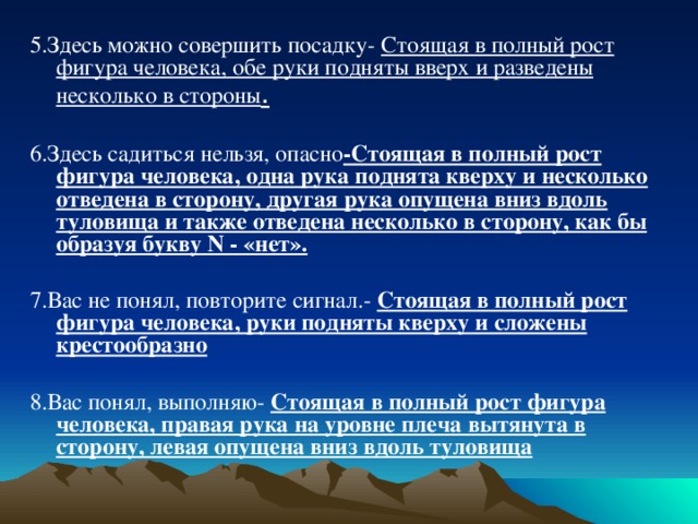 5.Здесь можно совершить посадку- Стоящая в полный рост фигура человека, обе руки подняты вверх и разведены несколько в стороны .  6.Здесь садиться нельзя, опасно -Стоящая в полный рост фигура человека, одна рука поднята кверху и несколько отведена в сторону, другая рука опущена вниз вдоль туловища и также отведена несколько в сторону, как бы образуя букву N - «нет».  7.Вас не понял, повторите сигнал.- Стоящая в полный рост фигура человека, руки подняты кверху и сложены крестообразно  8.Вас понял, выполняю- Стоящая в полный рост фигура человека, правая рука на уровне плеча вытянута в сторону, левая опущена вниз вдоль туловища 