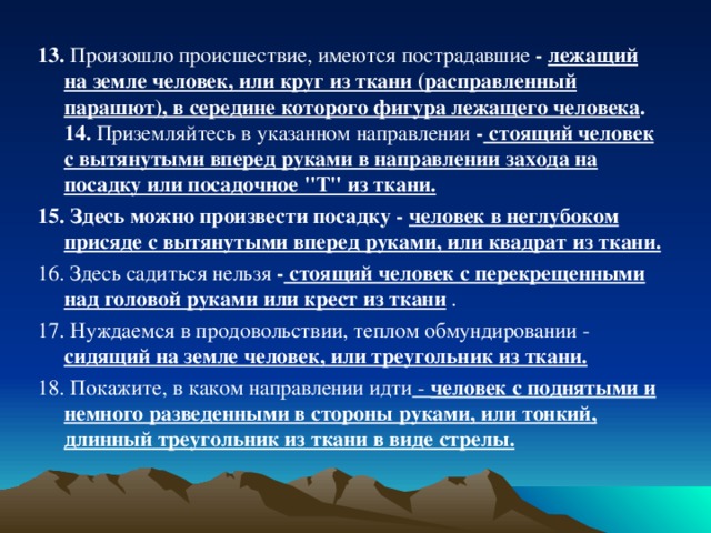 13. Произошло происшествие, имеются пострадавшие - лежащий на земле человек, или круг из ткани (расправленный парашют), в середине которого фигура лежащего человека .  14. Приземляйтесь в указанном направлении - стоящий человек с вытянутыми вперед руками в направлении захода на посадку или посадочное 