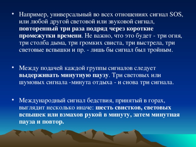 Например, универсальный во всех отношениях сигнал SOS, или любой другой световой или звуковой сигнал, повторенный три раза подряд через короткие промежутки времени . Не важно, что это будет - три огня, три столба дыма, три громких свиста, три выстрела, три световые вспышки и пр. - лишь бы сигнал был тройным.  Между подачей каждой группы сигналов следует выдерживать минутную паузу . Три световых или шумовых сигнала -минута отдыха - и снова три сигнала.  Международный сигнал бедствия, принятый в горах, выглядит несколько иначе: шесть свистков, световых вспышек или взмахов рукой в минуту, затем минутная пауза и повтор. 