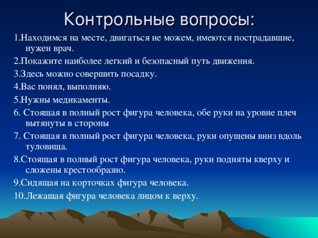 Контрольные вопросы: 1.Находимся на месте, двигаться не можем, имеются пострадавшие, нужен врач. 2.Покажите наиболее легкий и безопасный путь движения. 3.Здесь можно совершить посадку. 4.Вас понял, выполняю. 5.Нужны медикаменты. 6. Стоящая в полный рост фигура человека, обе руки на уровне плеч вытянуты в стороны 7. Стоящая в полный рост фигура человека, руки опущены вниз вдоль туловища. 8.Стоящая в полный рост фигура человека, руки подняты кверху и сложены крестообразно. 9.Сидящая на корточках фигура человека. 10.Лежащая фигура человека лицом к верху. 