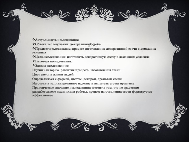 Актуальность исследования: Объект исследования: декоративная свеча Предмет исследования: процесс изготовления декоративной свечи в домашних условиях Цель исследования: изготовить декоративную свечу в домашних условиях Гипотеза исследования: Задача исследования: Изучить историю развития процесса изготовления свечи Цвет свечи в жизни людей Определиться с формой, цветом, декором, ароматом свечи Изготовить запланированное изделие и испытать его на практике Практическое значение исследования состоит в том, что по средствам разработанного нами плана работы, процесс изготовления свечи формируется эффективнее 