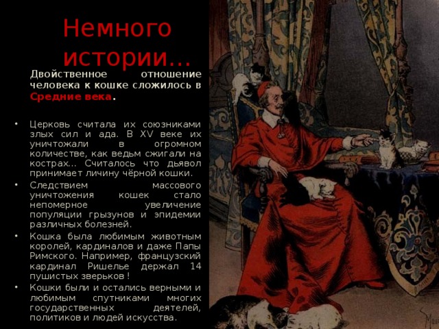  Немного   истории…  Двойственное отношение человека к кошке сложилось в Средние века . Церковь считала их союзниками злых сил и ада. В XV веке их уничтожали в огромном количестве, как ведьм сжигали на кострах… Считалось что дьявол принимает личину чёрной кошки. Следствием массового уничтожения кошек стало непомерное увеличение популяции грызунов и эпидемии различных болезней. Кошка была любимым животным королей, кардиналов и даже Папы Римского. Например, французский кардинал Ришелье держал 14 пушистых зверьков ! Кошки были и остались верными и любимым спутниками многих государственных деятелей, политиков и людей искусства.  