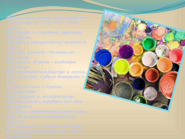 Фантазии полёт и рук творенье   С восторгом я держу в своих руках...   Не знает, к счастью, красота старенья,   Любовь к прекрасному живёт в веках.   Умелец может сделать из железки,   Из камня, дерева – шедевры красоты.   Из разноцветья бисера и лески,   Как в сказке, чудеса творишь и ты.   Я прикасаюсь к броши осторожно,   Она чарует и ласкает взор.   Представить трудно, как это возможно   Создать невиданной красы узор.   Как результат терпенья и уменья –   Изящество, и цвета чистота,   И совершенство формы... Нет сомненья,   Наш мир спасут талант и красота! 