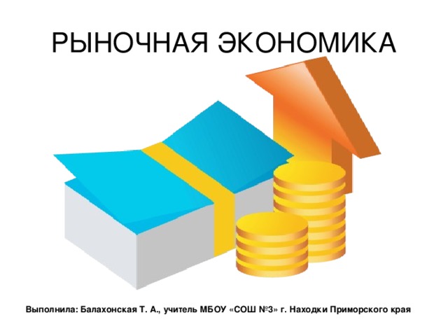 РЫНОЧНАЯ ЭКОНОМИКА Выполнила: Балахонская Т. А., учитель МБОУ «СОШ №3» г. Находки Приморского края 