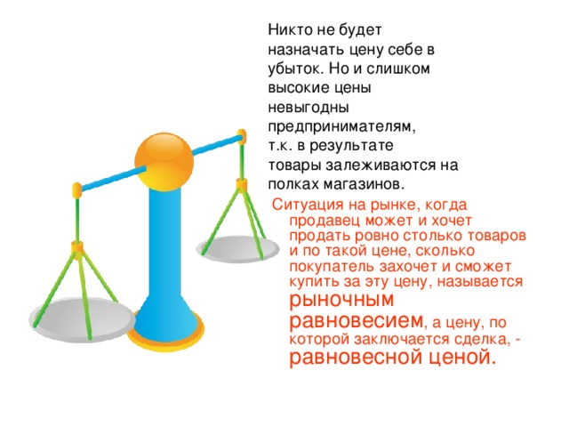 Никто не будет назначать цену себе в убыток. Но и слишком высокие цены невыгодны предпринимателям, т.к. в результате товары залеживаются на полках магазинов.  Ситуация на рынке, когда продавец может и хочет продать ровно столько товаров и по такой цене, сколько покупатель захочет и сможет купить за эту цену, называется рыночным равновесием , а цену, по которой заключается сделка, - равновесной ценой.  