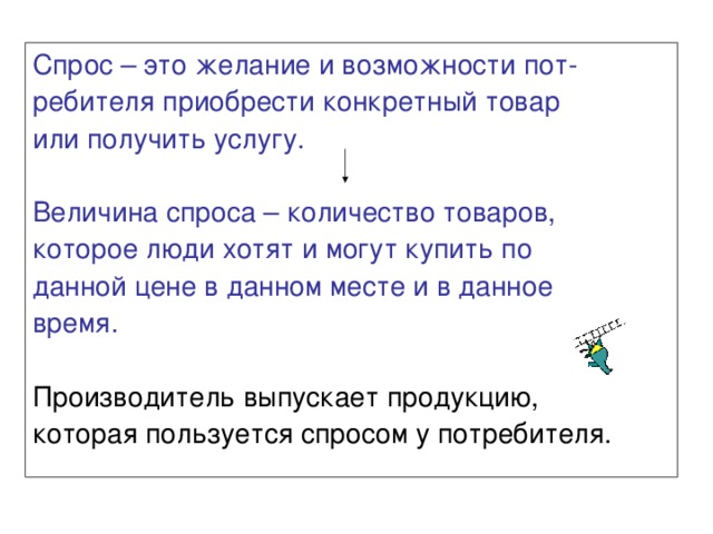 Спрос – это желание и возможности пот- ребителя приобрести конкретный товар или получить услугу. Величина спроса – количество товаров, которое люди хотят и могут купить по данной цене в данном месте и в данное время. Производитель выпускает продукцию, которая пользуется спросом у потребителя. 