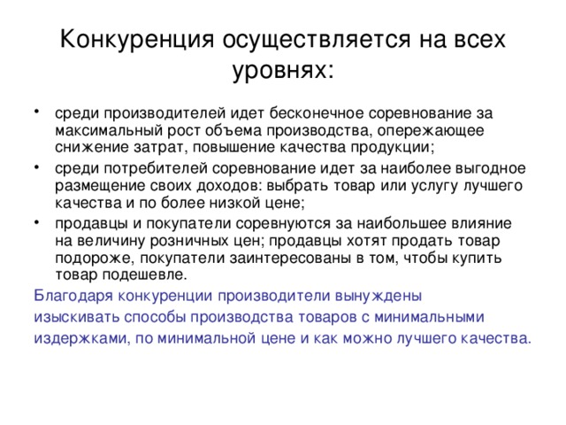 Конкуренция осуществляется на всех уровнях: среди производителей идет бесконечное соревнование за максимальный рост объема производства, опережающее снижение затрат, повышение качества продукции; среди потребителей соревнование идет за наиболее выгодное размещение своих доходов: выбрать товар или услугу лучшего качества и по более низкой цене; продавцы и покупатели соревнуются за наибольшее влияние на величину розничных цен; продавцы хотят продать товар подороже, покупатели заинтересованы в том, чтобы купить товар подешевле. Благодаря конкуренции производители вынуждены изыскивать способы производства товаров с минимальными издержками, по минимальной цене и как можно лучшего качества. 