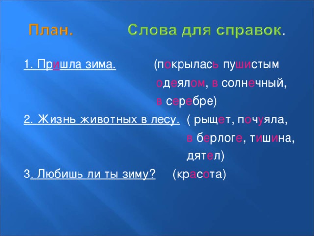 1. Пр и шла зима. (п о крылас ь пу ши стым  о д е ял ом , в солн е чный,  в с е р е бре) 2. Жизнь животных в лесу. ( рыщ е т, п о ч у яла,  в б е рлог е , т и ш и на,  дят е л) 3 . Любишь ли ты зиму? (кр а с о та) 