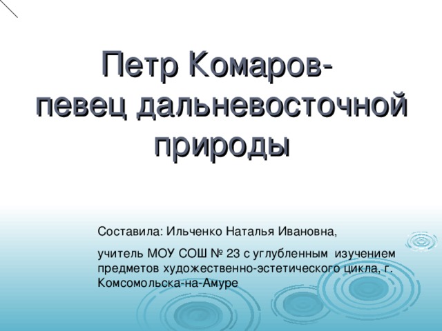 Петр Комаров-  певец дальневосточной природы Составила: Ильченко Наталья Ивановна, учитель МОУ СОШ № 23 с углубленным изучением предметов художественно-эстетического цикла, г. Комсомольска-на-Амуре 