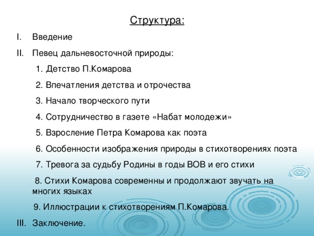 Структура: Введение Певец дальневосточной природы:  1. Детство П.Комарова  2. Впечатления детства и отрочества  3. Начало творческого пути  4. Сотрудничество в газете «Набат молодежи»  5. Взросление Петра Комарова как поэта  6. Особенности изображения природы в стихотворениях поэта  7. Тревога за судьбу Родины в годы ВОВ и его стихи   8. Стихи Комарова современны и продолжают звучать на многих языках  9. Иллюстрации к стихотворениям П.Комарова. Заключение. 