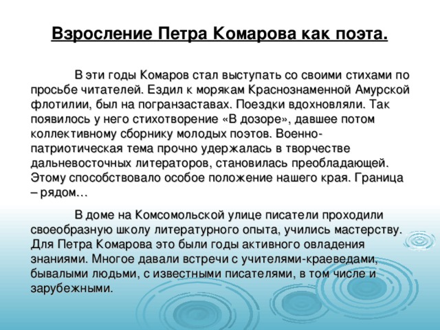 Взросление Петра Комарова как поэта.  В эти годы Комаров стал выступать со своими стихами по просьбе читателей. Ездил к морякам Краснознаменной Амурской флотилии, был на погранзаставах. Поездки вдохновляли. Так появилось у него стихотворение «В дозоре», давшее потом коллективному сборнику молодых поэтов. Военно-патриотическая тема прочно удержалась в творчестве дальневосточных литераторов, становилась преобладающей. Этому способствовало особое положение нашего края. Граница – рядом…  В доме на Комсомольской улице писатели проходили своеобразную школу литературного опыта, учились мастерству. Для Петра Комарова это были годы активного овладения знаниями. Многое давали встречи с учителями-краеведами, бывалыми людьми, с известными писателями, в том числе и зарубежными. 