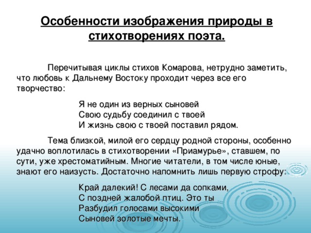 Особенности изображения природы в стихотворениях поэта.  Перечитывая циклы стихов Комарова, нетрудно заметить, что любовь к Дальнему Востоку проходит через все его творчество:   Я не один из верных сыновей       Свою судьбу соединил с твоей      И жизнь свою с твоей поставил рядом.  Тема близкой, милой его сердцу родной стороны, особенно удачно воплотилась в стихотворении «Приамурье», ставшем, по сути, уже хрестоматийным. Многие читатели, в том числе юные, знают его наизусть. Достаточно напомнить лишь первую строфу:   Край далекий! С лесами да сопками,      С поздней жалобой птиц. Это ты      Разбудил голосами высокими       Сыновей золотые мечты. 