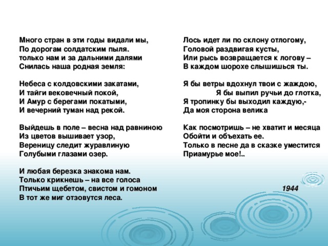  Много стран в эти годы видали мы,   Лось идет ли по склону отлогому,  По дорогам солдатским пыля.   Головой раздвигая кусты,  только нам и за дальними далями   Или рысь возвращается к логову –  Снилась наша родная земля:   В каждом шорохе слышишься ты.   Небеса с колдовскими закатами,   Я бы ветры вдохнул твои с жаждою,  И тайги вековечный покой,    Я бы выпил ручьи до глотка,  И Амур с берегами покатыми,   Я тропинку бы выходил каждую,-  И вечерний туман над рекой.   Да моя сторона велика    Выйдешь в поле – весна над равниною  Как посмотришь – не хватит и месяца  Из цветов вышивает узор,    Обойти и объехать ее.  Вереницу следит журавлиную   Только в песне да в сказке уместится  Голубыми глазами озер.    Приамурье мое!..   И любая березка знакома нам.  Только крикнешь – на все голоса  Птичьим щебетом, свистом и гомоном     1944  В тот же миг отзовутся леса. 