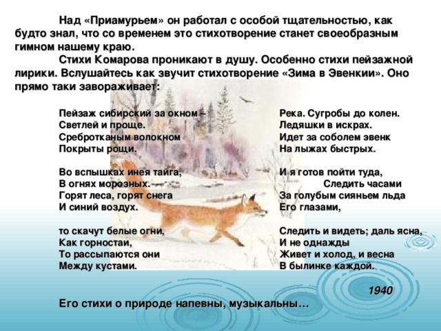  Над «Приамурьем» он работал с особой тщательностью, как будто знал, что со временем это стихотворение станет своеобразным гимном нашему краю.  Стихи Комарова проникают в душу. Особенно стихи пейзажной лирики. Вслушайтесь как звучит стихотворение «Зима в Эвенкии». Оно прямо таки завораживает:   Пейзаж сибирский за окном –   Река. Сугробы до колен.  Светлей и проще.     Ледяшки в искрах.  Сребротканым волокном    Идет за соболем эвенк  Покрыты рощи.     На лыжах быстрых.   Во вспышках инея тайга,    И я готов пойти туда,  В огнях морозных.     Следить часами  Горят леса, горят снега    За голубым сияньем льда  И синий воздух.     Его глазами,   то скачут белые огни,    Следить и видеть; даль ясна,  Как горностаи,     И не однажды  То рассыпаются они    Живет и холод, и весна  Между кустами.     В былинке каждой.          1940  Его стихи о природе напевны, музыкальны…  