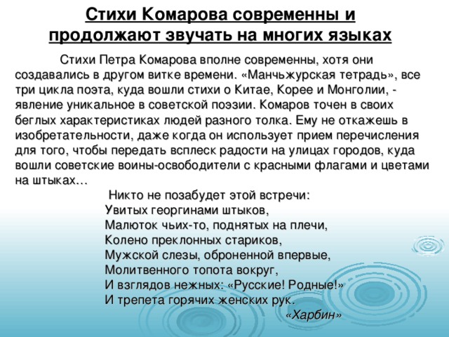 Стихи Комарова современны и продолжают звучать на многих языках  Стихи Петра Комарова вполне современны, хотя они создавались в другом витке времени. «Манчьжурская тетрадь», все три цикла поэта, куда вошли стихи о Китае, Корее и Монголии, - явление уникальное в советской поэзии. Комаров точен в своих беглых характеристиках людей разного толка. Ему не откажешь в изобретательности, даже когда он использует прием перечисления для того, чтобы передать всплеск радости на улицах городов, куда вошли советские воины-освободители с красными флагами и цветами на штыках…    Никто не позабудет этой встречи:   Увитых георгинами штыков,   Малюток чьих-то, поднятых на плечи,   Колено преклонных стариков,   Мужской слезы, оброненной впервые,   Молитвенного топота вокруг,   И взглядов нежных: «Русские! Родные!»   И трепета горячих женских рук.       «Харбин» 