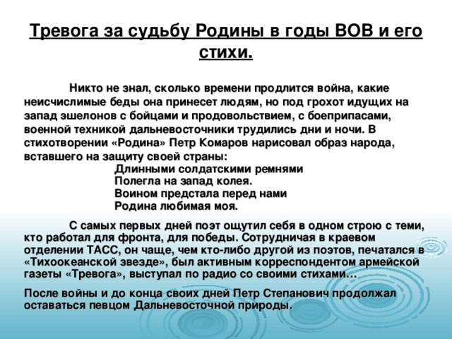 Тревога за судьбу Родины в годы ВОВ и его стихи.  Никто не знал, сколько времени продлится война, какие неисчислимые беды она принесет людям, но под грохот идущих на запад эшелонов с бойцами и продовольствием, с боеприпасами, военной техникой дальневосточники трудились дни и ночи. В стихотворении «Родина» Петр Комаров нарисовал образ народа, вставшего на защиту своей страны:   Длинными солдатскими ремнями   Полегла на запад колея.   Воином предстала перед нами   Родина любимая моя.  С самых первых дней поэт ощутил себя в одном строю с теми, кто работал для фронта, для победы. Сотрудничая в краевом отделении ТАСС, он чаще, чем кто-либо другой из поэтов, печатался в «Тихоокеанской звезде», был активным корреспондентом армейской газеты «Тревога», выступал по радио со своими стихами… После войны и до конца своих дней Петр Степанович продолжал оставаться певцом Дальневосточной природы. 