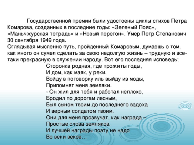  Государственной премии были удостоены циклы стихов Петра Комарова, созданных в последние годы: «Зеленый Пояс», «Маньчжурская тетрадь» и «Новый перегон». Умер Петр Степанович 30 сентября 1949 года. Оглядывая мысленно путь, пройденный Комаровым, думаешь о том, как много он сумел сделать за свою недолгую жизнь – трудную и все-таки прекрасную в служении народу. Вот его последняя исповедь:   Сторонка родная, где прожиты годы,   И дом, как маяк, у реки.   Войду в поговорку иль выйду из моды,   Припомнят меня земляки.   - Он жил для тебя и работал неплохо,   Бродил по дорогам лесным,   Был сыном твоим до последнего вздоха   И верным солдатом твоим.   Они для меня прозвучат, как награда –   Простые слова земляков.   И лучшей награды поэту не надо   Во веки веков… 