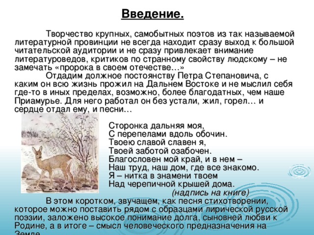 Введение.  Творчество крупных, самобытных поэтов из так называемой литературной провинции не всегда находит сразу выход к большой читательской аудитории и не сразу привлекает внимание литературоведов, критиков по странному свойству людскому – не замечать «пророка в своем отечестве…»  Отдадим должное постоянству Петра Степановича, с каким он всю жизнь прожил на Дальнем Востоке и не мыслил себя где-то в иных пределах, возможно, более благодатных, чем наше Приамурье. Для него работал он без устали, жил, горел… и сердце отдал ему, и песни…    Сторонка дальняя моя,    С перепелами вдоль обочин.    Твоею славой славен я,    Твоей заботой озабочен.    Благословен мой край, и в нем –    Наш труд, наш дом, где все знакомо.    Я – нитка в знамени твоем    Над черепичной крышей дома.      (надпись на книге)  В этом коротком, звучащем, как песня стихотворении, которое можно поставить рядом с образцами лирической русской поэзии, заложено высокое понимание долга, сыновней любви к Родине, а в итоге – смысл человеческого предназначения на Земле. 