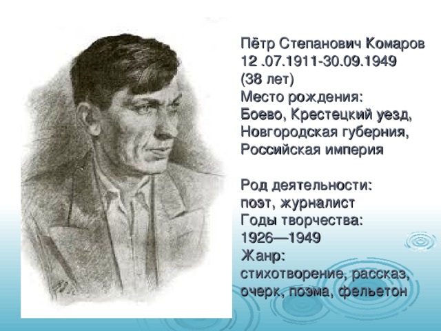 Пётр Степанович Комаров  12 .07.1911-30.09.1949  (38 лет)  Место рождения:   Боево, Крестецкий уезд, Новгородская губерния, Российская империя   Род деятельности:   поэт, журналист  Годы творчества:   1926—1949  Жанр:   стихотворение, рассказ, очерк, поэма, фельетон    