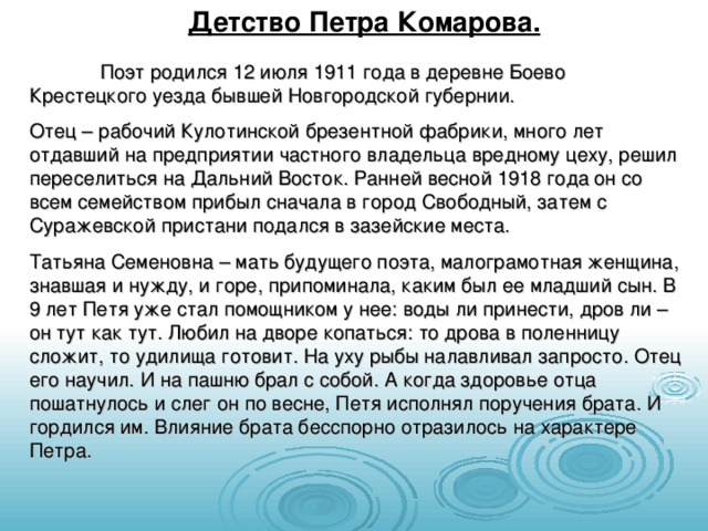 Детство Петра Комарова.  Поэт родился 12 июля 1911 года в деревне Боево Крестецкого уезда бывшей Новгородской губернии. Отец – рабочий Кулотинской брезентной фабрики, много лет отдавший на предприятии частного владельца вредному цеху, решил переселиться на Дальний Восток. Ранней весной 1918 года он со всем семейством прибыл сначала в город Свободный, затем с Суражевской пристани подался в зазейские места. Татьяна Семеновна – мать будущего поэта, малограмотная женщина, знавшая и нужду, и горе, припоминала, каким был ее младший сын. В 9 лет Петя уже стал помощником у нее: воды ли принести, дров ли – он тут как тут. Любил на дворе копаться: то дрова в поленницу сложит, то удилища готовит. На уху рыбы налавливал запросто. Отец его научил. И на пашню брал с собой. А когда здоровье отца пошатнулось и слег он по весне, Петя исполнял поручения брата. И гордился им. Влияние брата бесспорно отразилось на характере Петра. 