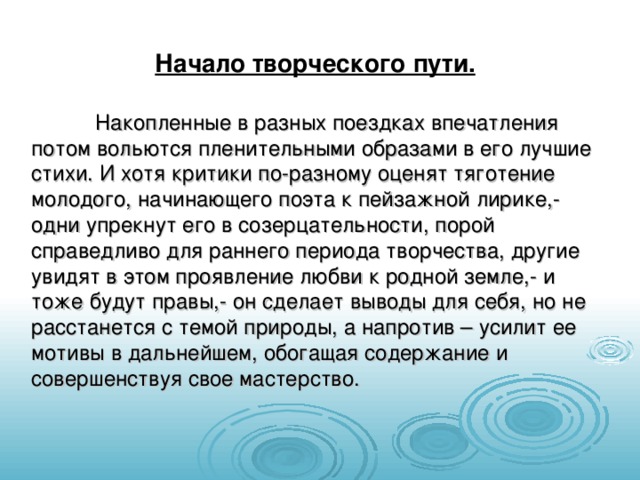 Начало творческого пути.  Накопленные в разных поездках впечатления потом вольются пленительными образами в его лучшие стихи. И хотя критики по-разному оценят тяготение молодого, начинающего поэта к пейзажной лирике,- одни упрекнут его в созерцательности, порой справедливо для раннего периода творчества, другие увидят в этом проявление любви к родной земле,- и тоже будут правы,- он сделает выводы для себя, но не расстанется с темой природы, а напротив – усилит ее мотивы в дальнейшем, обогащая содержание и совершенствуя свое мастерство. 