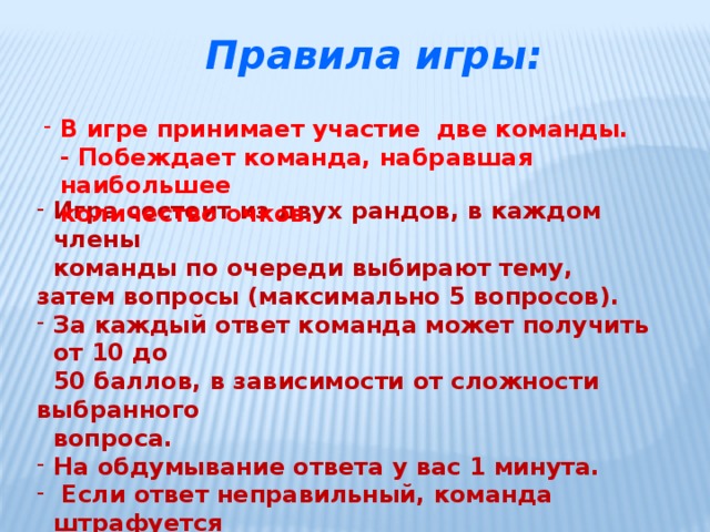 Правила игры: В игре принимает участие две команды.  - Побеждает команда, набравшая наибольшее  количество очков. Игра состоит из двух рандов, в каждом члены  команды по очереди выбирают тему, затем вопросы (максимально 5 вопросов). За каждый ответ команда может получить от 10 до  50 баллов, в зависимости от сложности выбранного  вопроса. На обдумывание ответа у вас 1 минута.  Если ответ неправильный, команда штрафуется  соответственно номиналу вопросу.   