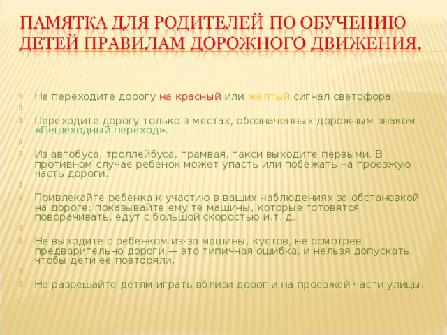   Не переходите дорогу на красный или желтый сигнал светофора.   Переходите дорогу только в местах, обозначенных дорожным знаком «Пешеходный переход».   Из автобуса, троллейбуса, трамвая, такси выходите первыми. В противном случае ребенок может упасть или побежать на проезжую часть дороги.   Привлекайте ребенка к участию в ваших наблюдениях за обстановкой на дороге: показывайте ему те машины, которые готовятся поворачивать, едут с большой скоростью и.т. д.   Не выходите с ребенком из-за машины, кустов, не осмотрев предварительно дороги,— это типичная ошибка, и нельзя допускать, чтобы дети ее повторяли.   Не разрешайте детям играть вблизи дорог и на проезжей части улицы.  