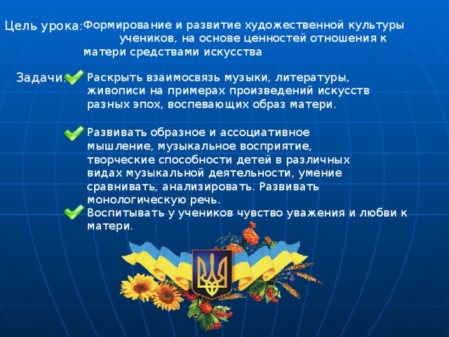 Цель урока: Формирование и развитие художественной культуры учеников, на основе ценностей отношения к матери средствами искусства Задачи: Раскрыть взаимосвязь музыки, литературы, живописи на примерах произведений искусств разных эпох, воспевающих образ матери. Развивать образное и ассоциативное мышление, музыкальное восприятие, творческие способности детей в различных видах музыкальной деятельности, умение сравнивать, анализировать. Развивать монологическую речь. Воспитывать у учеников чувство уважения и любви к матери. 