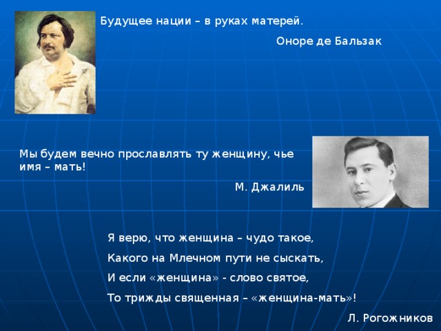 Будущее нации – в руках матерей. Оноре де Бальзак Мы будем вечно прославлять ту женщину, чье имя – мать! М. Джалиль Я верю, что женщина – чудо такое, Какого на Млечном пути не сыскать, И если «женщина» - слово святое, То трижды священная – «женщина-мать»! Л. Рогожников 