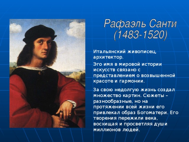 Итальянский живописец, архитектор. Эго имя в мировой истории искусств связано с представлением о возвышенной красоте и гармонии. За свою недолгую жизнь создал множество картин. Сюжеты – разнообразные, но на протяжении всей жизни его привлекал образ Богоматери. Его творения пережили века, восхищая и просветляя души миллионов людей. 