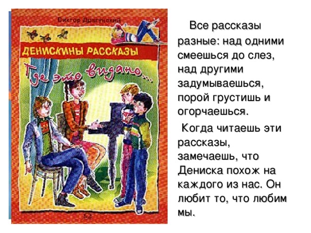  Все рассказы разные: над одними смеешься до слез, над другими задумываешься, порой грустишь и огорчаешься.  Когда читаешь эти рассказы, замечаешь, что Дениска похож на каждого из нас. Он любит то, что любим мы. 