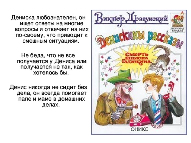 Дениска любознателен, он ищет ответы на многие вопросы и отвечает на них по-своему, что приводит к смешным ситуациям. Не беда, что не все получается у Дениса или получается не так, как хотелось бы. Денис никогда не сидит без дела, он всегда помогает папе и маме в домашних делах. 