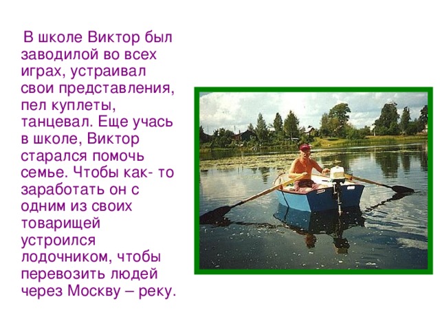  В школе Виктор был заводилой во всех играх, устраивал свои представления, пел куплеты, танцевал. Еще учась в школе, Виктор старался помочь семье. Чтобы как- то заработать он с одним из своих товарищей устроился лодочником, чтобы перевозить людей через Москву – реку. 