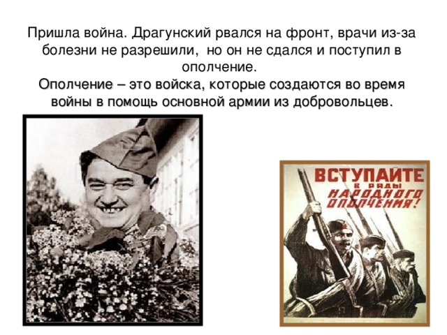 Пришла война. Драгунский рвался на фронт, врачи из-за болезни не разрешили, но он не сдался и поступил в ополчение.   Ополчение – это войска, которые создаются во время войны в помощь основной армии из добровольцев. 
