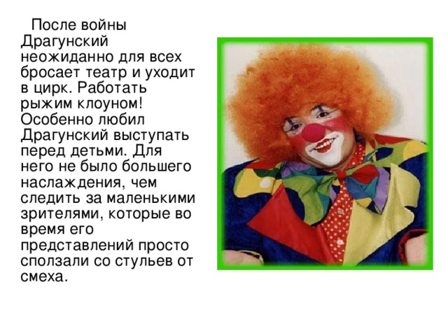  После войны Драгунский неожиданно для всех бросает театр и уходит в цирк. Работать рыжим клоуном! Особенно любил Драгунский выступать перед детьми. Для него не было большего наслаждения, чем следить за маленькими зрителями, которые во время его представлений просто сползали со стульев от смеха. 