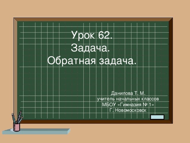 Урок 62. Задача. Обратная задача. Данилова Т. М. учитель начальных классов МБОУ «Гимназия № 1» Г. Новомосковск 