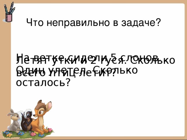 Что неправильно в задаче? Летят утки и 2 гуся. Сколько всего птиц летит? На ветке сидели 5 слонов. Один улетел. Сколько осталось? 