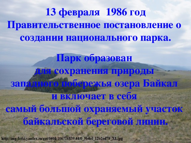 13 февраля   1986 год  Правительственное постановление о  создании национального парка. Парк образован  для сохранения природы  западного побережья озера Байкал  и включает в себя  самый большой охраняемый участок  байкальской береговой линии. 
