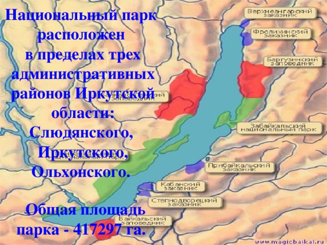 Национальный парк  расположен  в пределах трех административных районов Иркутской области:  Слюдянского,  Иркутского,  Ольхонского.  Общая площадь парка - 417297 га.  