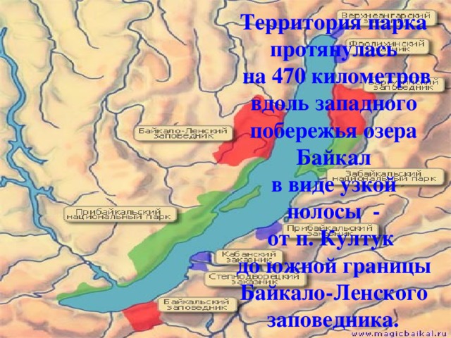 Территория парка  протянулась  на 470 километров  вдоль западного  побережья озера  Байкал  в виде узкой  полосы  -  от п. Култук   до южной границы  Байкало-Ленского  заповедника.   