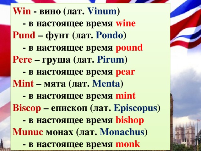 Win - вино (лат. Vinum )  - в настоящее время wine Pund – фунт (лат. Pondo )  - в настоящее время pound Pere – груша (лат. Pirum )  - в настоящее время pear Mint – мята (лат. Menta )  - в настоящее время mint Biscop – епископ (лат. Episcopus )  - в настоящее время bishop Munuc монах (лат. Monachus )  - в настоящее время monk 